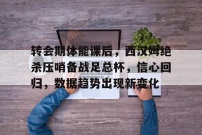 爱游戏中国站-转会期体能课后，西汉姆绝杀压哨备战足总杯，信心回归，数据趋势出现新变化的简单介绍