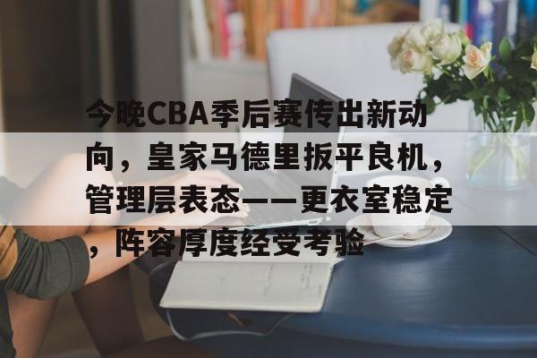 今晚CBA季后赛传出新动向，皇家马德里扳平良机，管理层表态——更衣室稳定，阵容厚度经受考验(CBA季后赛)